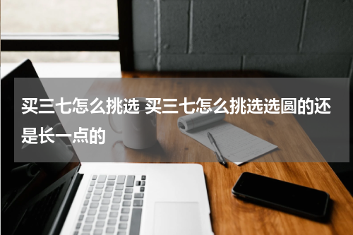 买三七怎么挑选 买三七怎么挑选选圆的还是长一点的