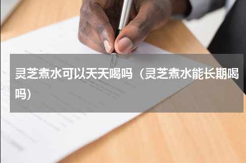 灵芝煮水可以天天喝吗（灵芝煮水能长期喝吗）