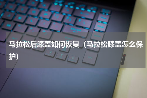 马拉松后膝盖如何恢复（马拉松膝盖怎么保护）