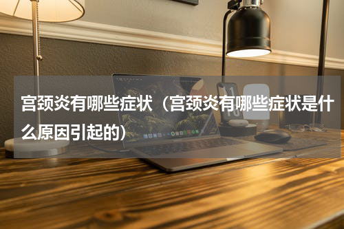 宫颈炎有哪些症状（宫颈炎有哪些症状是什么原因引起的）