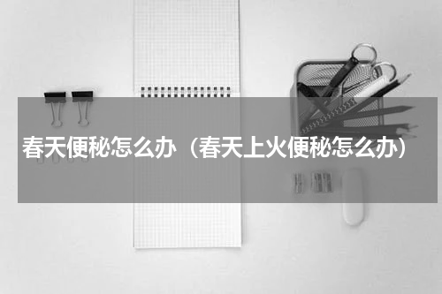 春天便秘怎么办（春天上火便秘怎么办）