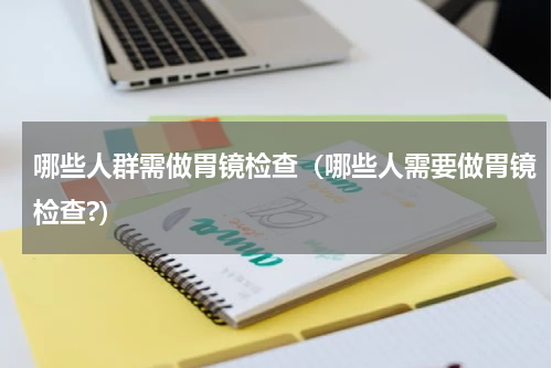 哪些人群需做胃镜检查（哪些人需要做胃镜检查?）