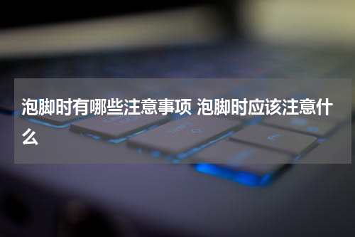 泡脚时有哪些注意事项 泡脚时应该注意什么