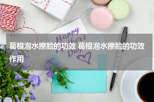 葛根泡水擦脸的功效 葛根泡水擦脸的功效作用