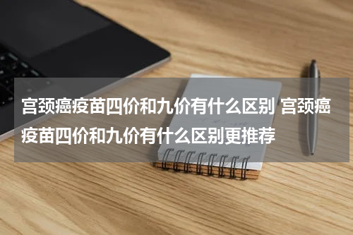 宫颈癌疫苗四价和九价有什么区别 宫颈癌疫苗四价和九价有什么区别更推荐