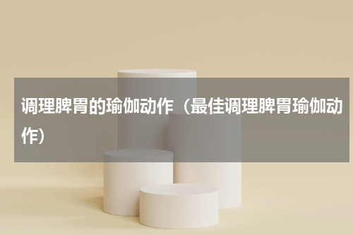 调理脾胃的瑜伽动作（最佳调理脾胃瑜伽动作）