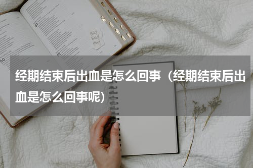 经期结束后出血是怎么回事（经期结束后出血是怎么回事呢）