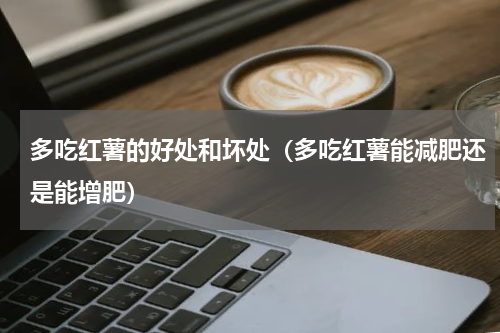 多吃红薯的好处和坏处（多吃红薯能减肥还是能增肥）