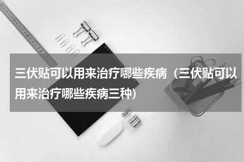 三伏贴可以用来治疗哪些疾病（三伏贴可以用来治疗哪些疾病三种）