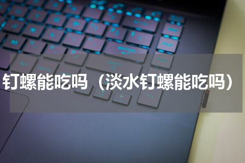 钉螺能吃吗（淡水钉螺能吃吗）