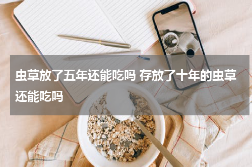 虫草放了五年还能吃吗 存放了十年的虫草还能吃吗