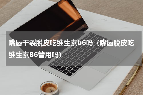 嘴唇干裂脱皮吃维生素b6吗（嘴唇脱皮吃维生素B6管用吗）