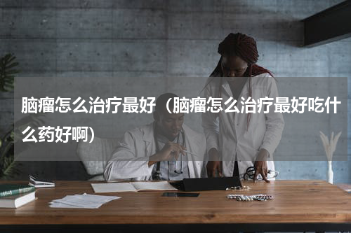 脑瘤怎么治疗最好（脑瘤怎么治疗最好吃什么药好啊）