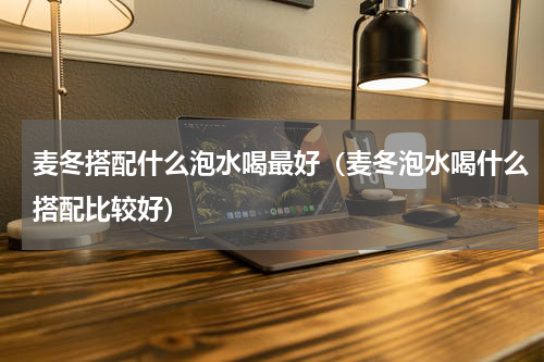 麦冬搭配什么泡水喝最好（麦冬泡水喝什么搭配比较好）