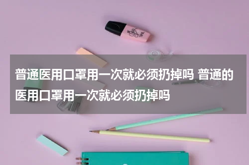 普通医用口罩用一次就必须扔掉吗 普通的医用口罩用一次就必须扔掉吗