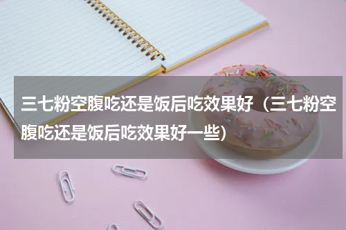 三七粉空腹吃还是饭后吃效果好（三七粉空腹吃还是饭后吃效果好一些）