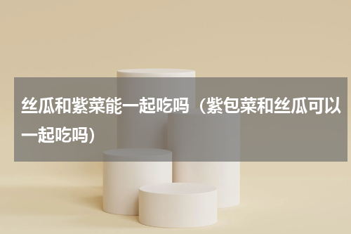 丝瓜和紫菜能一起吃吗（紫包菜和丝瓜可以一起吃吗）