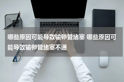 哪些原因可能导致输卵管堵塞 哪些原因可能导致输卵管堵塞不通