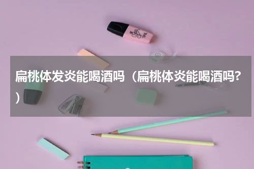 扁桃体发炎能喝酒吗（扁桃体炎能喝酒吗?）