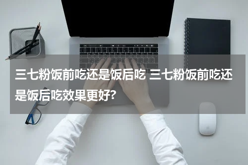 三七粉饭前吃还是饭后吃 三七粉饭前吃还是饭后吃效果更好?