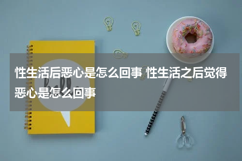 性生活后恶心是怎么回事 性生活之后觉得恶心是怎么回事