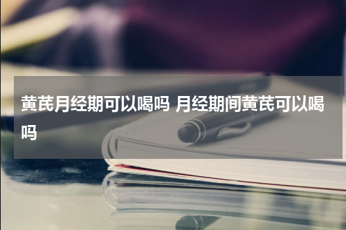 黄芪月经期可以喝吗 月经期间黄芪可以喝吗