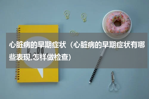 心脏病的早期症状（心脏病的早期症状有哪些表现,怎样做检查）