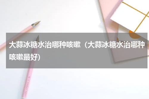 大蒜冰糖水治哪种咳嗽（大蒜冰糖水治哪种咳嗽最好）