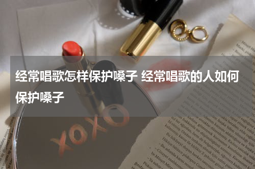 经常唱歌怎样保护嗓子 经常唱歌的人如何保护嗓子