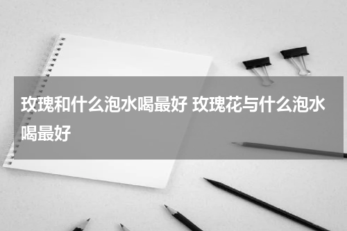 玫瑰和什么泡水喝最好 玫瑰花与什么泡水喝最好