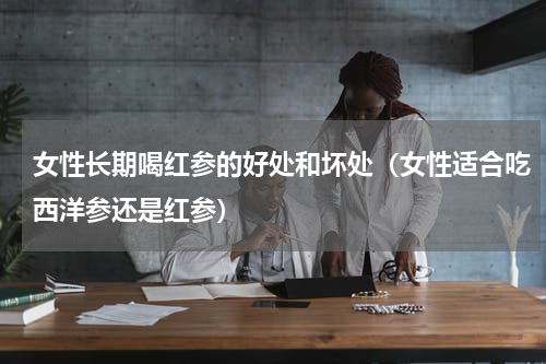 女性长期喝红参的好处和坏处（女性适合吃西洋参还是红参）
