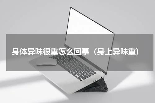 身体异味很重怎么回事（身上异味重）