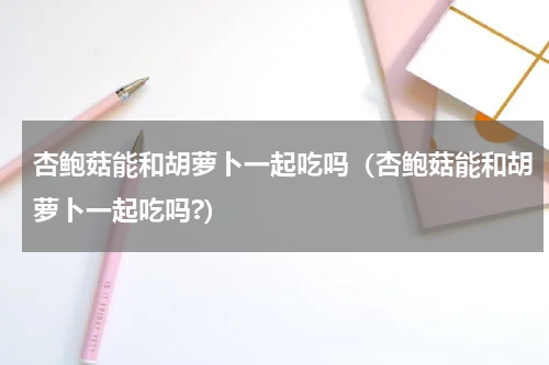 杏鲍菇能和胡萝卜一起吃吗（杏鲍菇能和胡萝卜一起吃吗?）