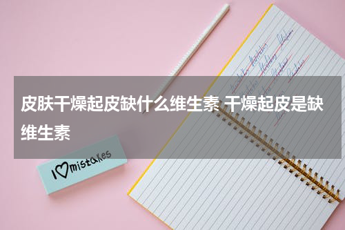 皮肤干燥起皮缺什么维生素 干燥起皮是缺维生素