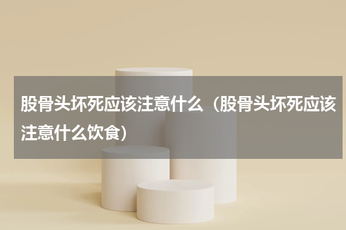 股骨头坏死应该注意什么（股骨头坏死应该注意什么饮食）