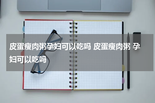 皮蛋瘦肉粥孕妇可以吃吗 皮蛋瘦肉粥 孕妇可以吃吗