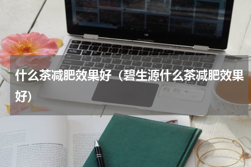 什么茶减肥效果好（碧生源什么茶减肥效果好）