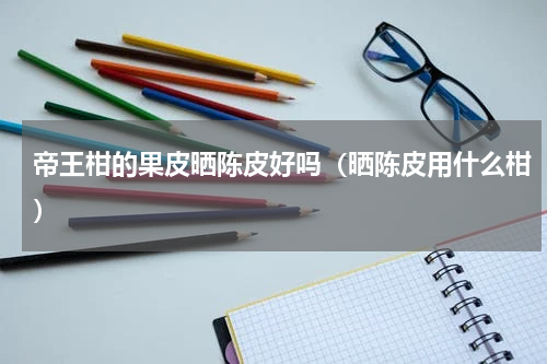 帝王柑的果皮晒陈皮好吗（晒陈皮用什么柑）