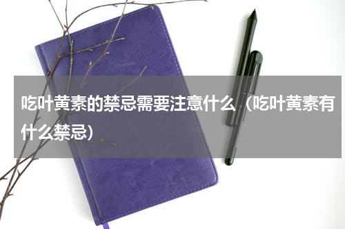 吃叶黄素的禁忌需要注意什么（吃叶黄素有什么禁忌）