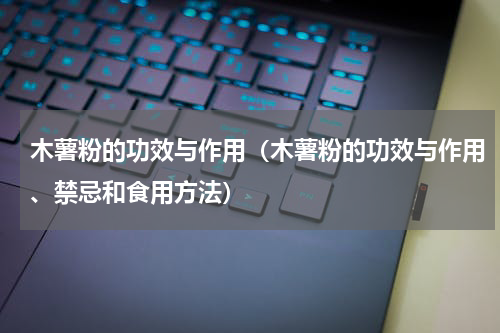 木薯粉的功效与作用（木薯粉的功效与作用、禁忌和食用方法）