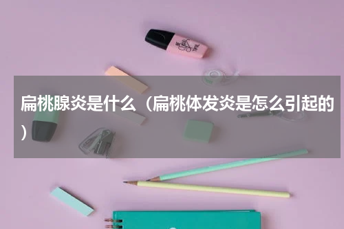 扁桃腺炎是什么（扁桃体发炎是怎么引起的）