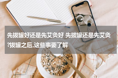 先拔罐好还是先艾灸好 先拔罐还是先艾灸?拔罐之后,这些事要了解