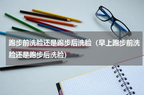 跑步前洗脸还是跑步后洗脸（早上跑步前洗脸还是跑步后洗脸）