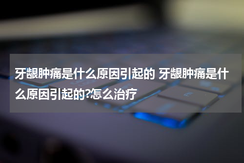 牙龈肿痛是什么原因引起的 牙龈肿痛是什么原因引起的?怎么治疗