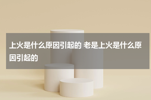 上火是什么原因引起的 老是上火是什么原因引起的