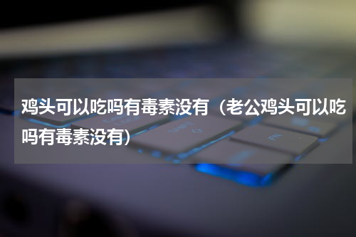 鸡头可以吃吗有毒素没有（老公鸡头可以吃吗有毒素没有）