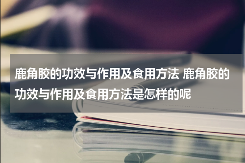 鹿角胶的功效与作用及食用方法 鹿角胶的功效与作用及食用方法是怎样的呢