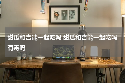 甜瓜和杏能一起吃吗 甜瓜和杏能一起吃吗有毒吗