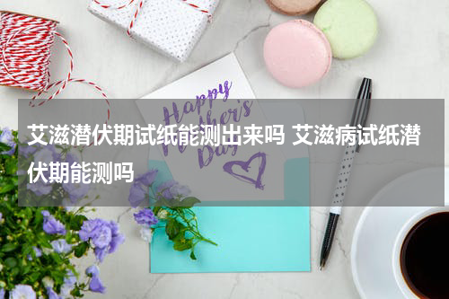 艾滋潜伏期试纸能测出来吗 艾滋病试纸潜伏期能测吗