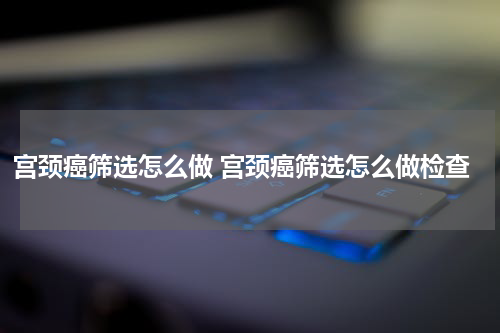 宫颈癌筛选怎么做 宫颈癌筛选怎么做检查
